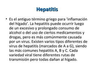 Hepatitis Es el antiguo término griego para ‘inflamación del hígado’. La hepatitis puede ocurrir luego de un excesivo y prolongado consumo de alcohol o del uso de ciertos medicamentos y drogas, pero es más comúnmente causada por un virus. Existen varios tipos diferentes de virus de hepatitis (marcados de A a G), siendo las más comunes hepatitis A, B y C. Cada variedad viral tiene diferentes rutas de transmisión pero todas dañan al hígado.  