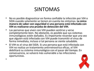 SINTOMAS No es posible diagnosticar en forma confiable la infección por VIH o SIDA cuando solamente se tienen en cuenta los síntomas.  La única manera de saber con seguridad si una persona está infectada con VIH es realizarse una prueba de detección del VIH.   Las personas que viven con VIH pueden sentirse y verse completamente bien. No obstante, es posible que sus sistemas inmunológicos estén dañados. Es importante recordar que una vez que alguien está infectado con VIH puede transmitir el virus de forma inmediata, incluso si tal persona se siente saludable.  El VIH es el virus del SIDA. Si una persona que está infectada con VIH no realiza un tratamiento antirretrovírico eficaz, el VIH debilitará su sistema inmunológico con el pasar del tiempo. En consecuencia, se volverá más vulnerable a las infecciones oportunistas.    