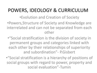 POWERS, IDEOLOGY & CURRICULUM
•Evolution and Creation of Society
•Powers,Structure of Society and Knowledge are
interrelated and can not be separated from each
other
•“Social stratification is the division of society in
permanent groups and categories linked with
each other by their relationships of superiority
and subordination”- P.Gisbert
•“Social stratification is a hierarchy of positions of
social groups with regard to power, property and
social evaluation”-Tumin
 