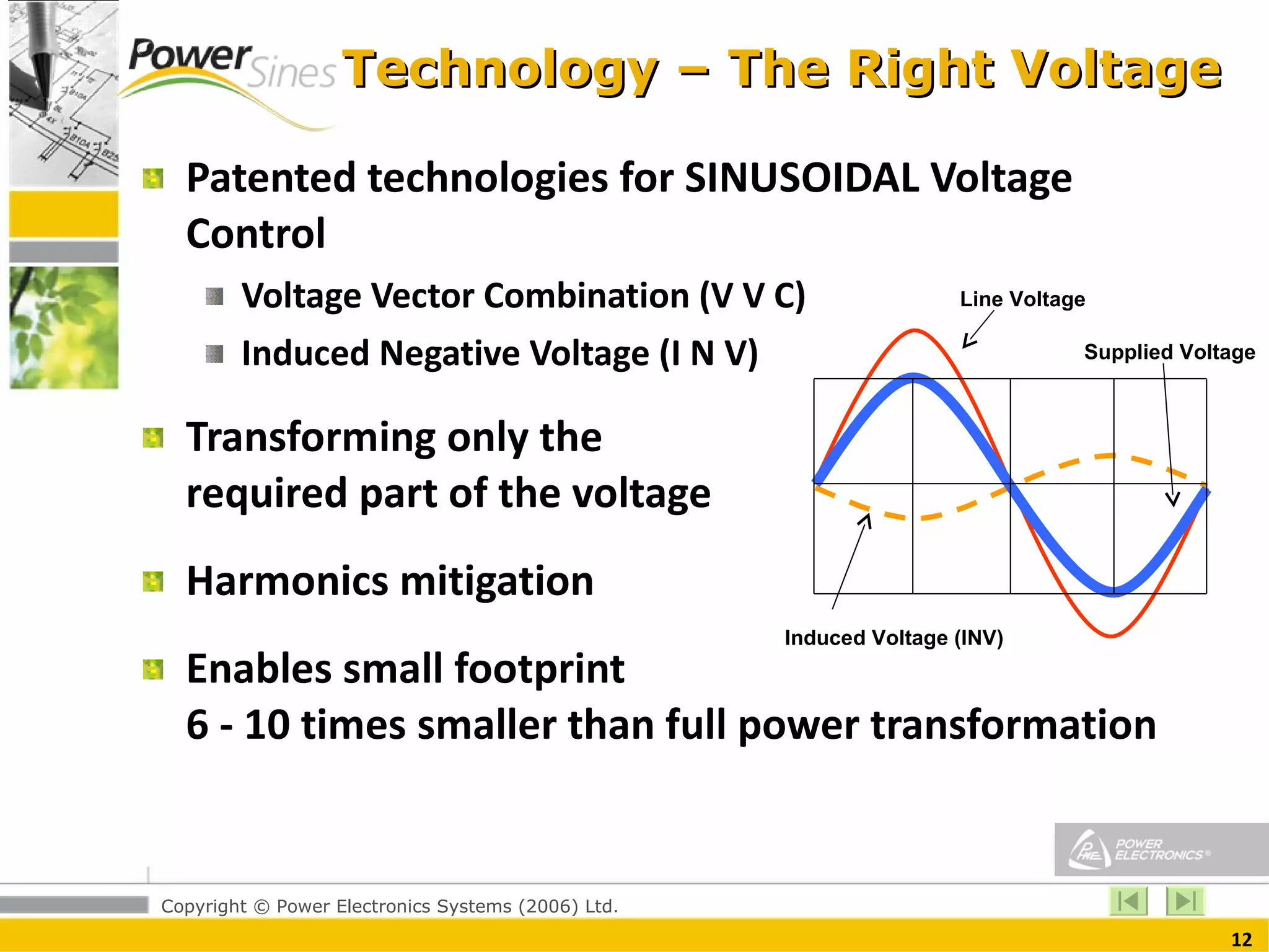 Technology – The Right Voltage Patented technologies for SINUSOIDAL Voltage Control Voltage Vector Combination (V V C)  Induced Negative Voltage (I N V)  Transforming only the  required part of the voltage  Harmonics mitigation Enables small footprint  6 - 10 times smaller than full power transformation Line Voltage Induced Voltage (INV) Supplied Voltage 