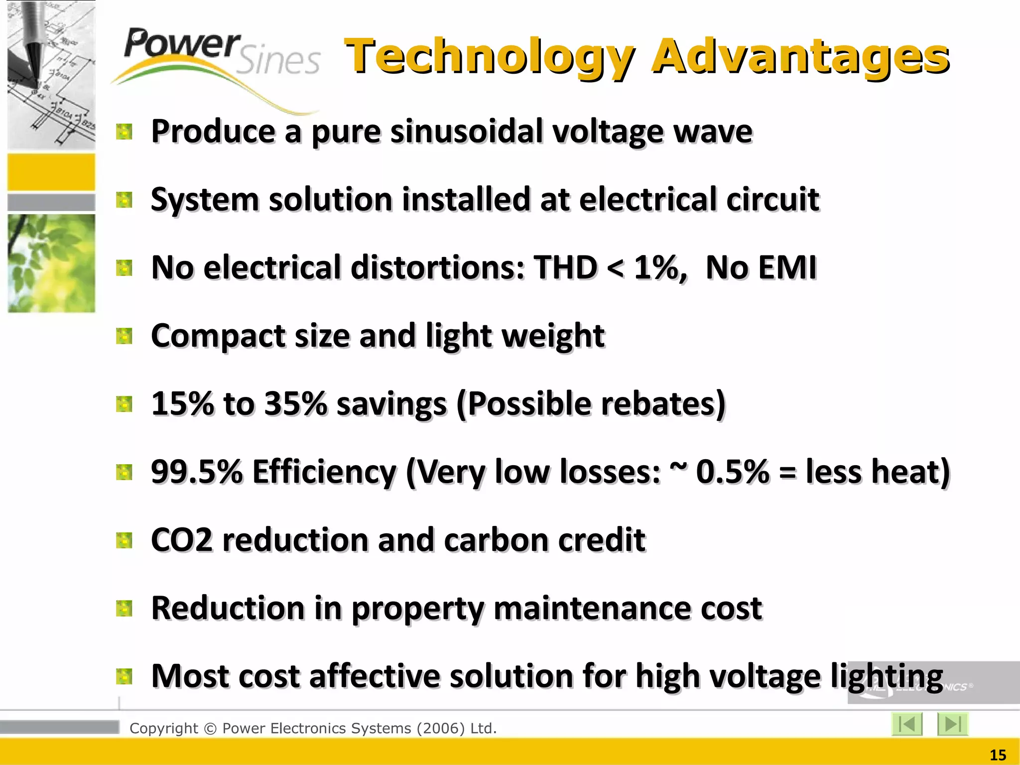 Technology Advantages  Produce a pure sinusoidal voltage wave System solution installed at electrical circuit No electrical distortions: THD < 1%,  No EMI Compact size and light weight  15% to 35% savings (Possible rebates) 99.5% Efficiency (Very low losses: ~ 0.5% = less heat) CO2 reduction and carbon credit Reduction in property maintenance cost  Most cost affective solution for high voltage lighting  