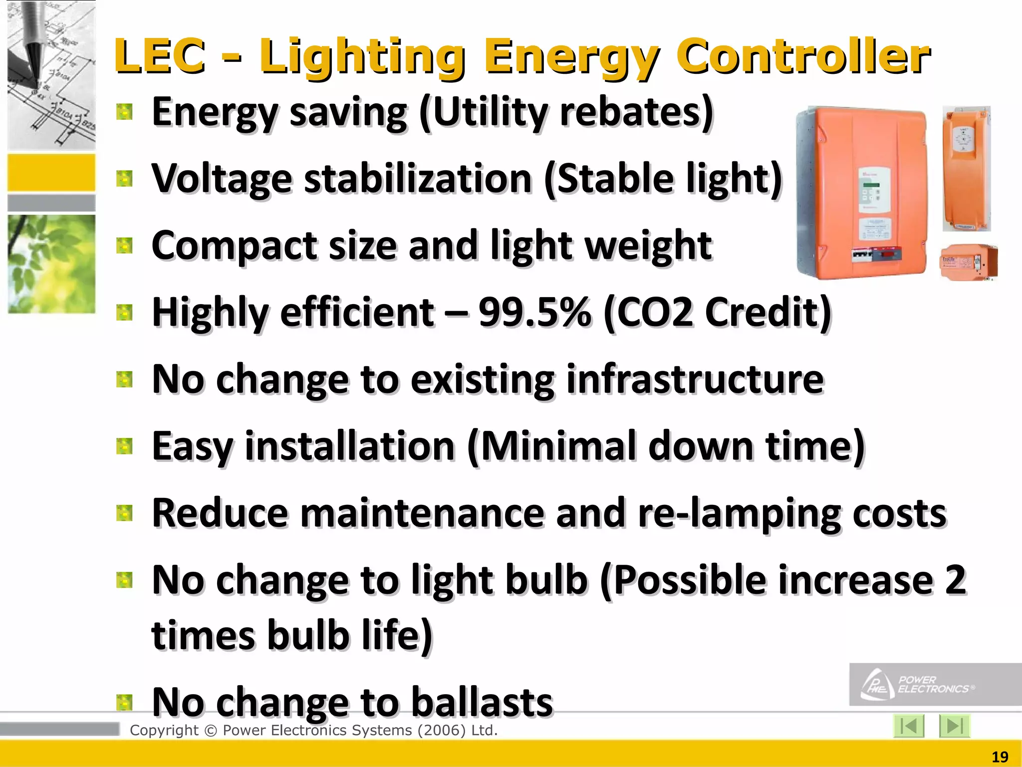 LEC - Lighting Energy Controller Energy saving (Utility rebates) Voltage stabilization (Stable light) Compact size and light weight  Highly efficient – 99.5% (CO2 Credit) No change to existing infrastructure Easy installation (Minimal down time) Reduce maintenance and re-lamping costs  No change to light bulb (Possible increase 2 times bulb life) No change to ballasts  