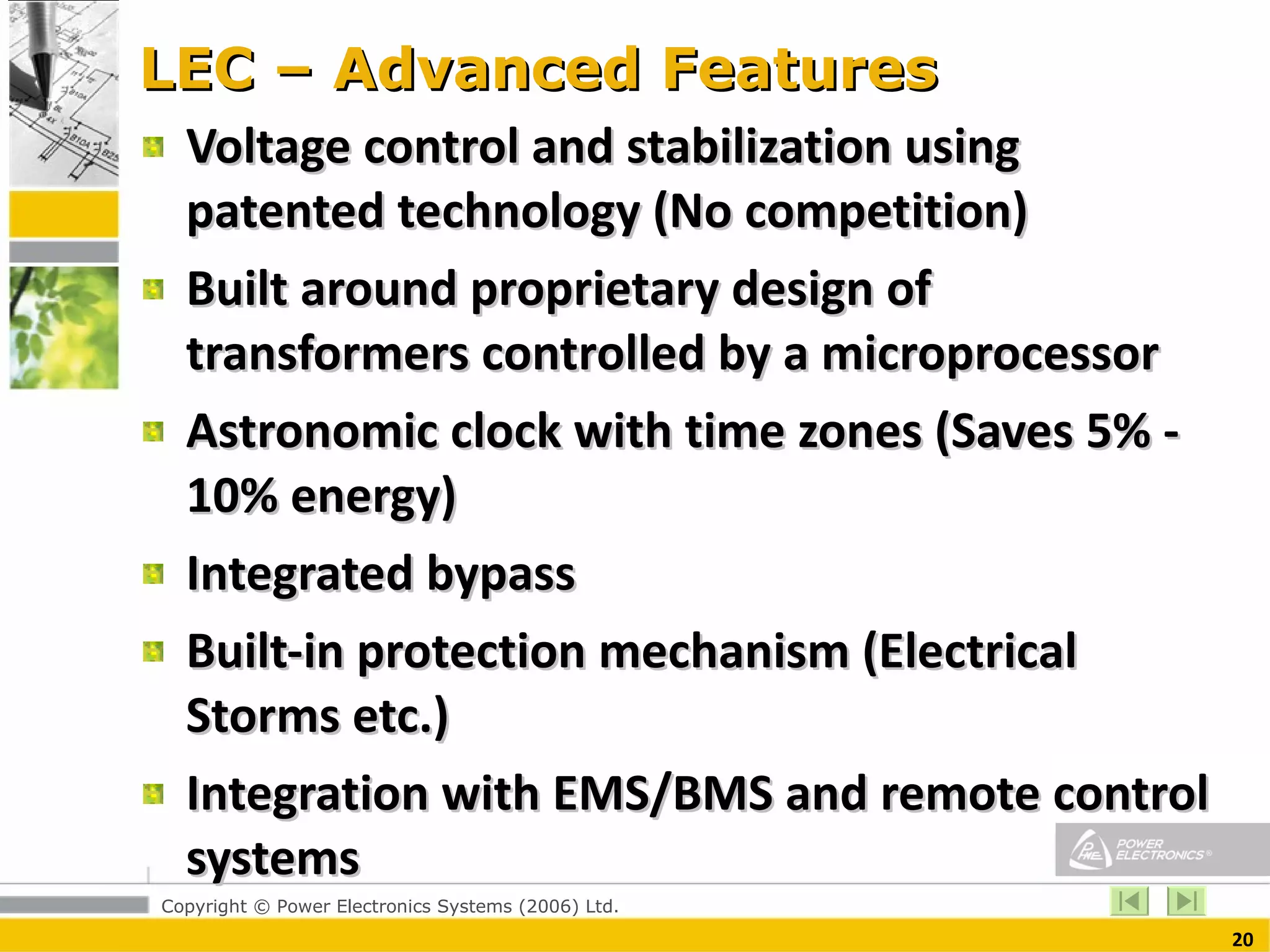 LEC – Advanced Features Voltage control and stabilization using patented technology (No competition) Built around proprietary design of transformers controlled by a microprocessor  Astronomic clock with time zones (Saves 5% - 10% energy) Integrated bypass Built-in protection mechanism (Electrical Storms etc.) Integration with EMS/BMS and remote control systems 