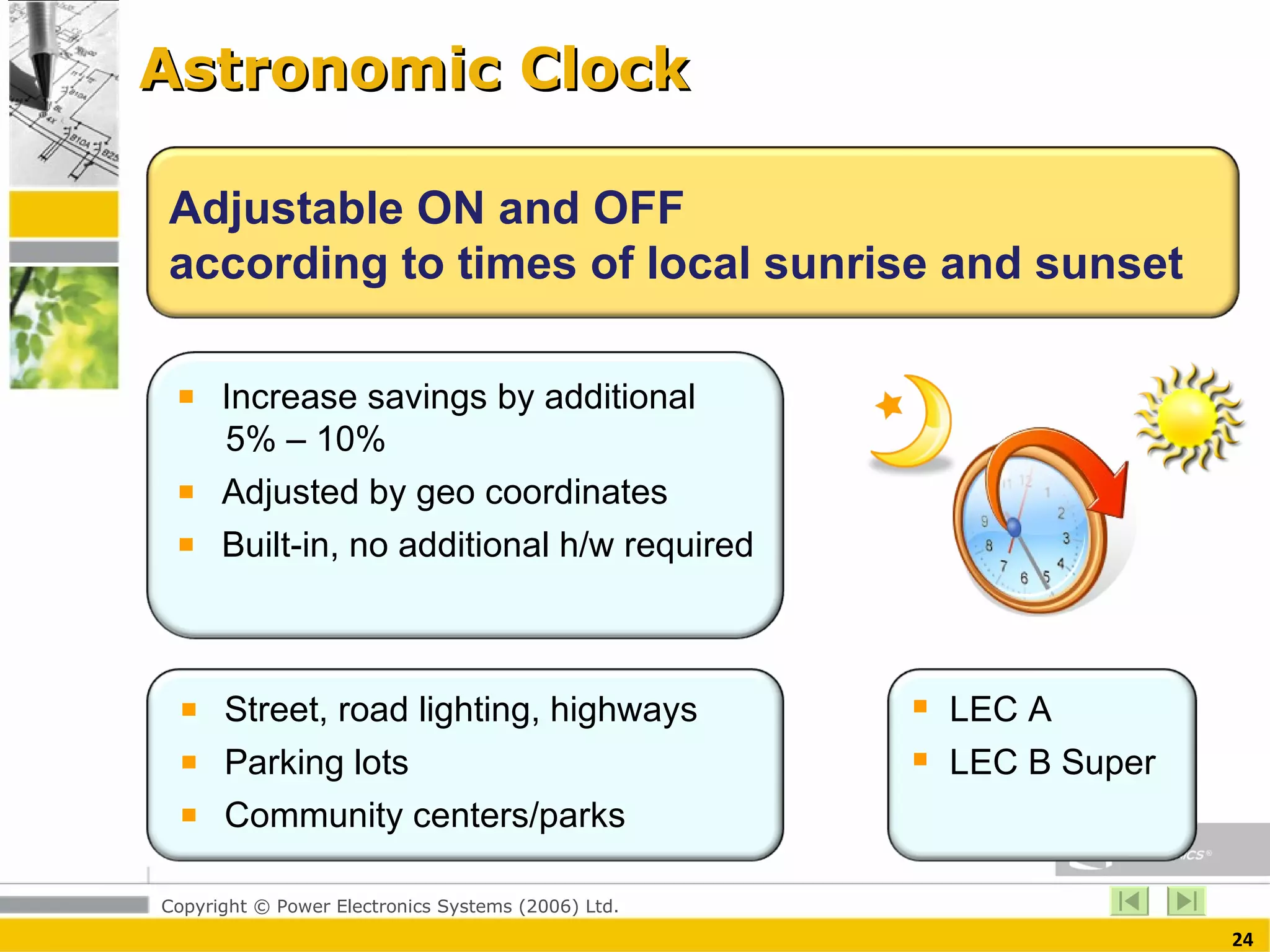 Astronomic Clock Adjustable ON and OFF according to times of local sunrise and sunset Increase savings by additional    5% – 10% Adjusted by geo coordinates Built-in, no additional h/w required  Street, road lighting, highways  Parking lots Community centers/parks  LEC A LEC B Super  