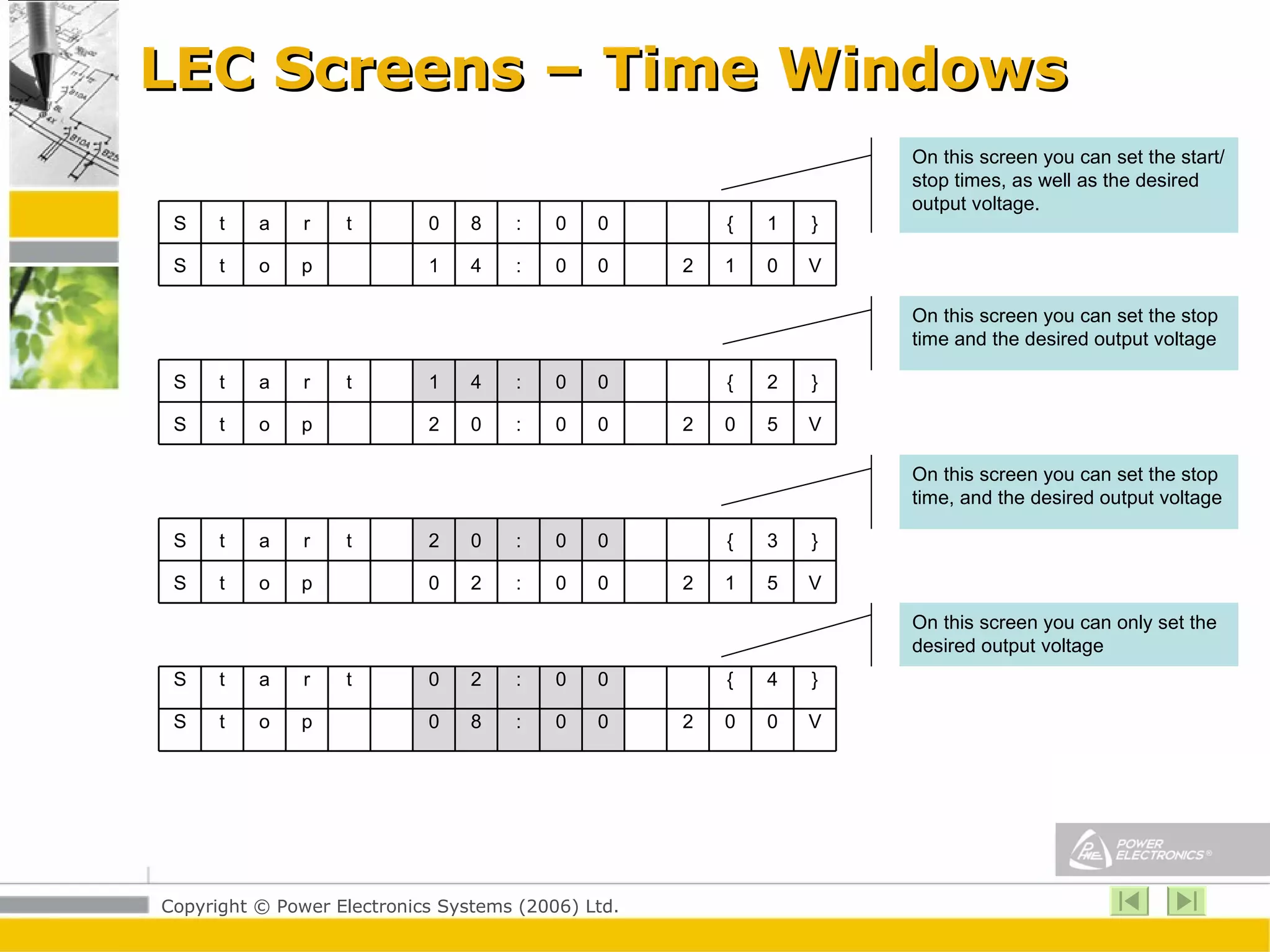 LEC Screens – Time Windows On this screen you can set the start/stop times, as well as the desired output voltage.  On this screen you can set the stop time and the desired output voltage On this screen you can set the stop time, and the desired output voltage On this screen you can only set the desired output voltage } 1 { 0 0 : 8 0 t r a t S V 0 1 2 0 0 : 4 1 p o t S } 2 { 0 0 : 4 1 t r a t S V 5 0 2 0 0 : 0 2 p o t S } 3 { 0 0 : 0 2 t r a t S V 5 1 2 0 0 : 2 0 p o t S } 4 { 0 0 : 2 0 t r a t S V 0 0 2 0 0 : 8 0 p o t S 