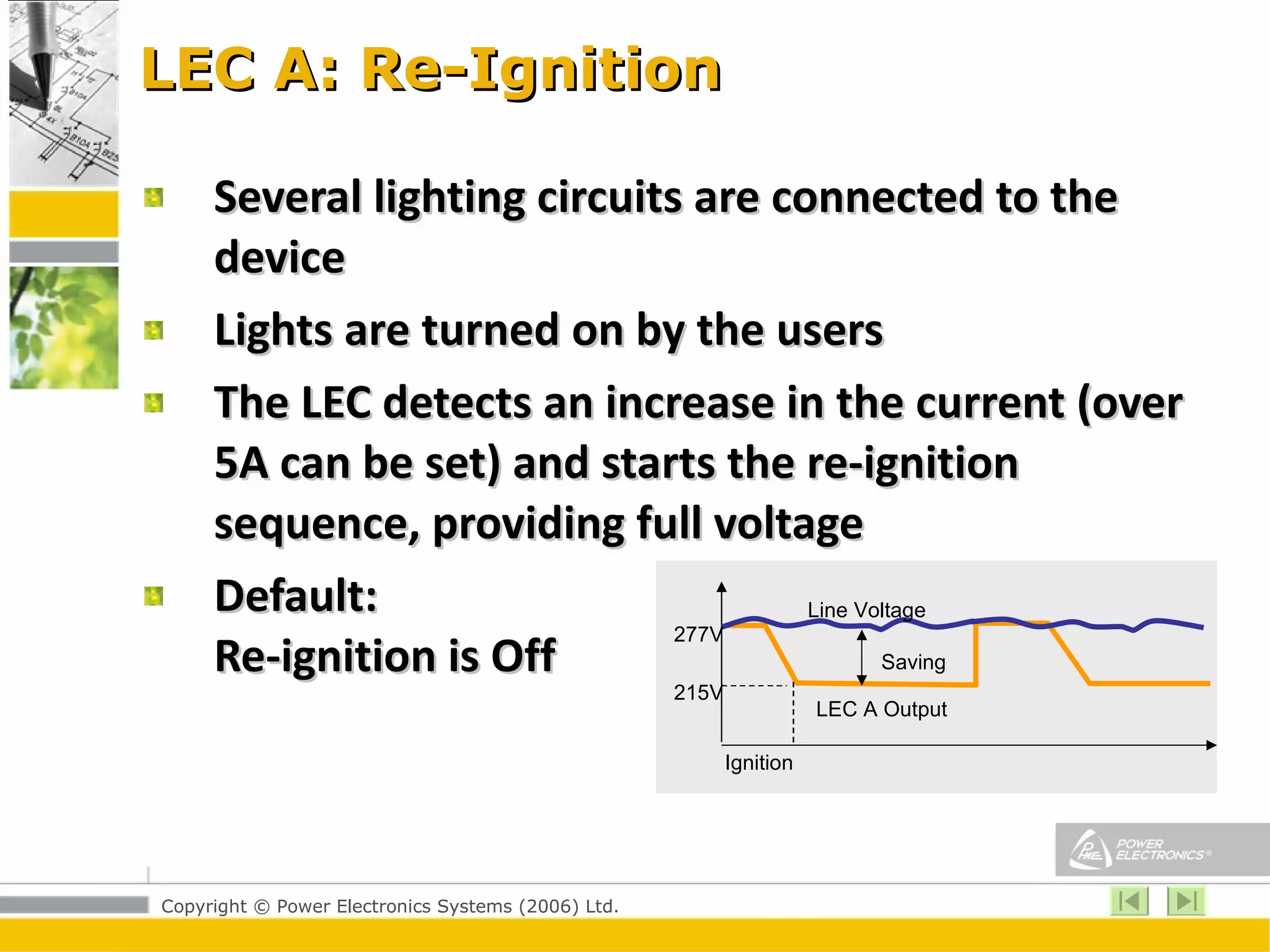 LEC A: Re-Ignition Several lighting circuits are connected to the device Lights are turned on by the users The LEC detects an increase in the current (over 5A can be set) and starts the re-ignition sequence, providing full voltage  Default:  Re-ignition is Off  Line Voltage Saving LEC A Output 277V 215V Ignition 
