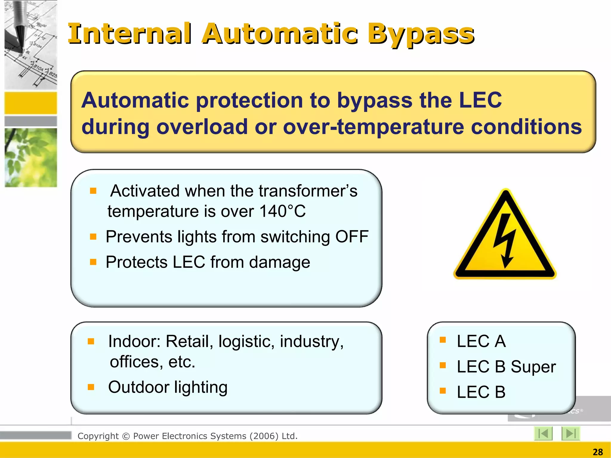 Internal Automatic Bypass Automatic protection to bypass the LEC during overload or over-temperature conditions Activated when the transformer’s   temperature is over 140°C Prevents lights from switching OFF Protects LEC from damage  Indoor: Retail, logistic, industry,    offices, etc. Outdoor lighting  LEC A LEC B Super LEC B  