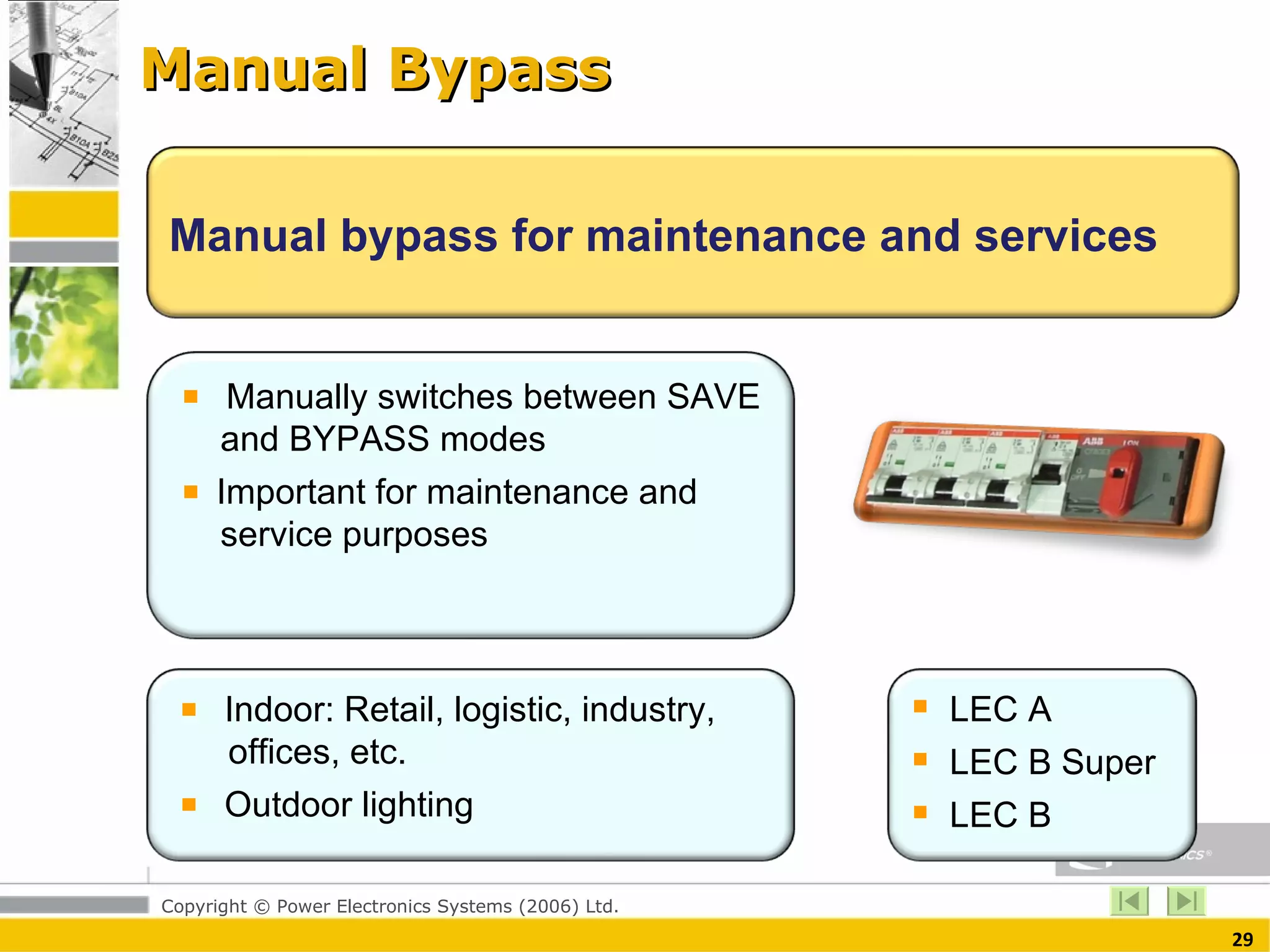 Manual Bypass Manual bypass for maintenance and services  Manually switches between SAVE    and BYPASS modes  Important for maintenance and    service purposes  Indoor: Retail, logistic, industry,    offices, etc. Outdoor lighting  LEC A LEC B Super LEC B  