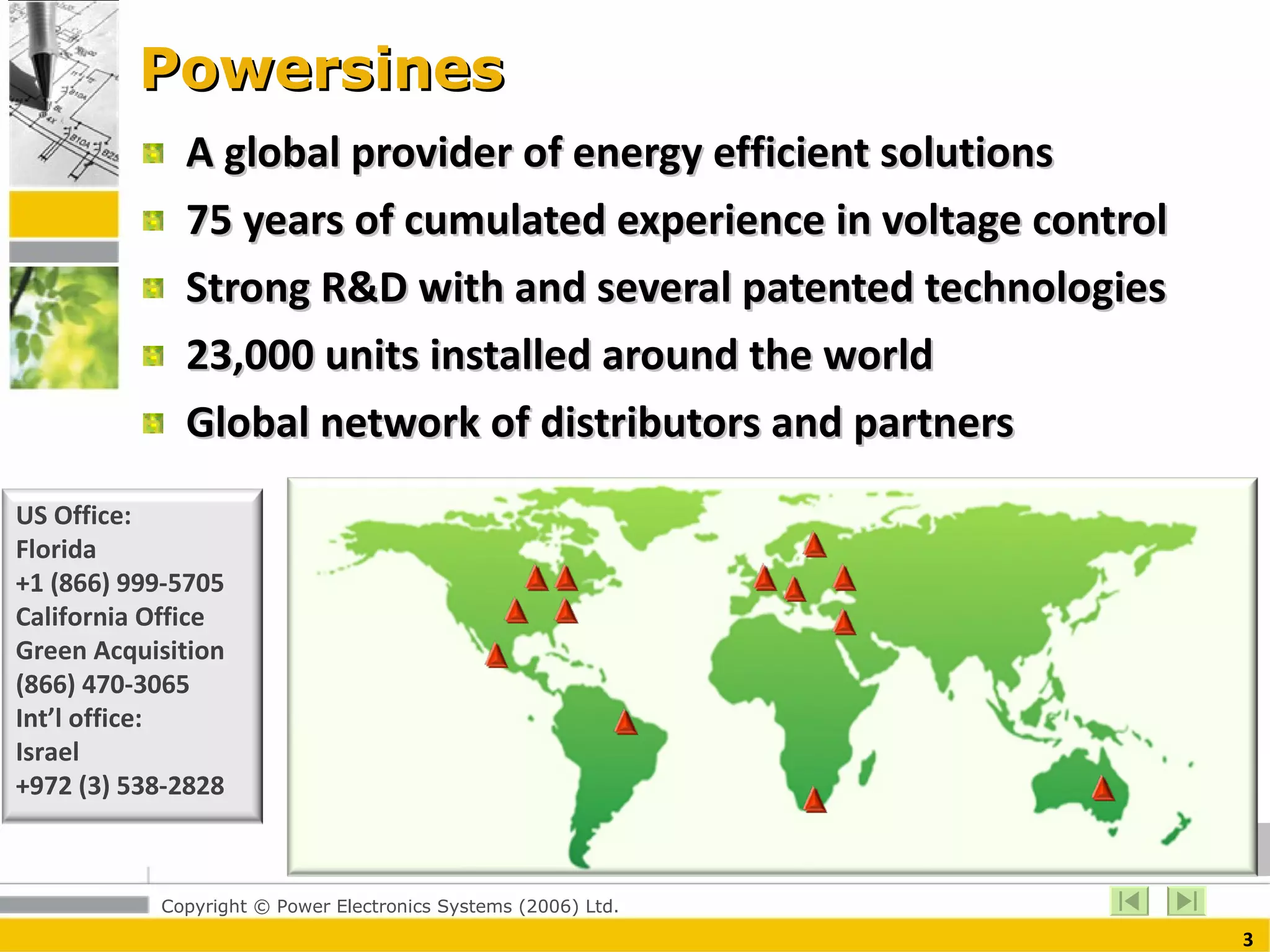 Powersines A global provider of energy efficient solutions 75 years of cumulated experience in voltage control Strong R&D with and several patented technologies 23,000 units installed around the world Global network of distributors and partners US Office:  Florida +1 (866) 999-5705 California Office Green Acquisition (866) 470-3065 Int’l office:  Israel +972 (3) 538-2828 