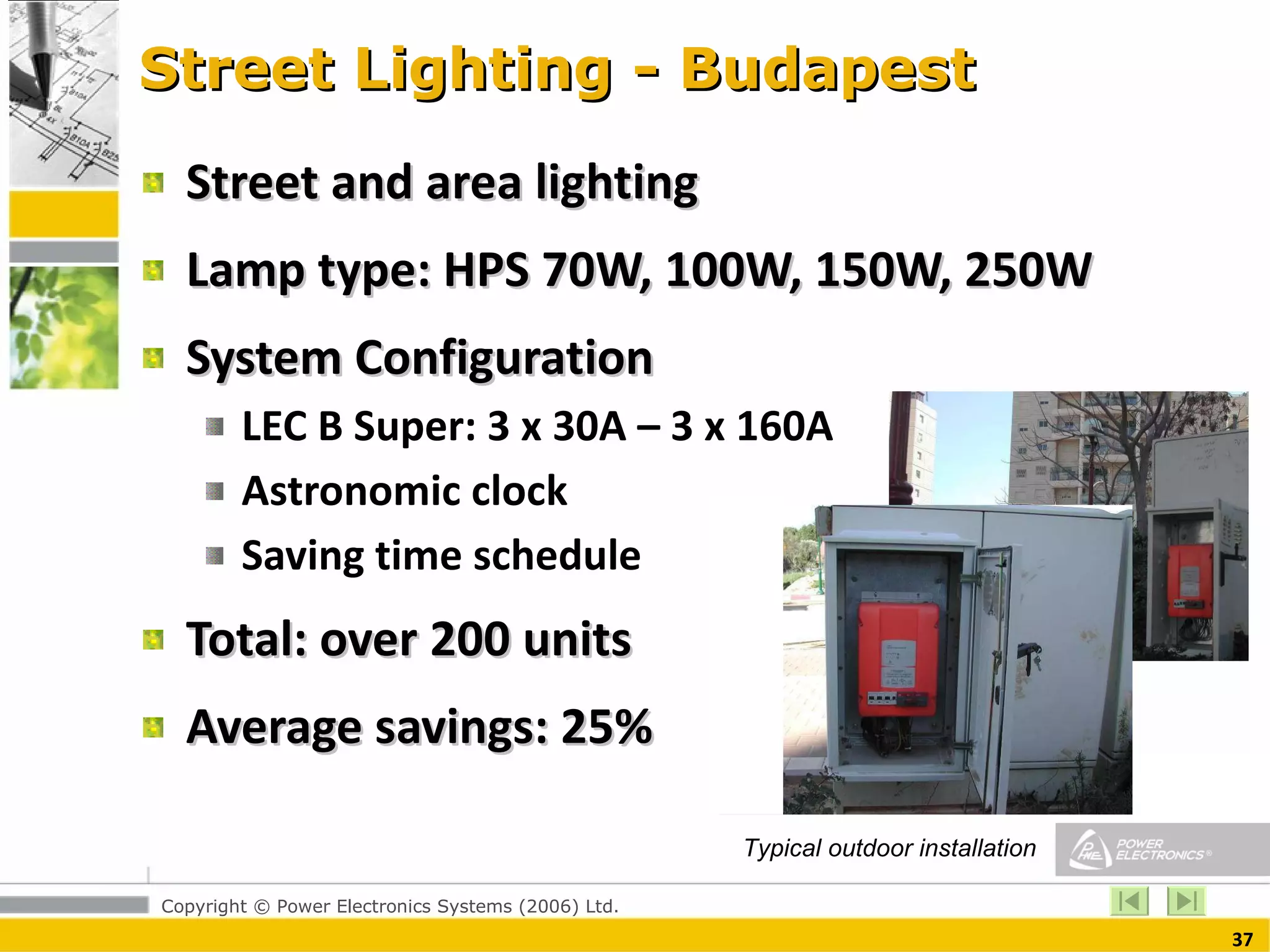 Street Lighting - Budapest Street and area lighting Lamp type: HPS 70W, 100W, 150W, 250W System Configuration LEC B Super: 3 x 30A – 3 x 160A Astronomic clock Saving time schedule Total: over 200 units Average savings: 25% Typical outdoor installation 