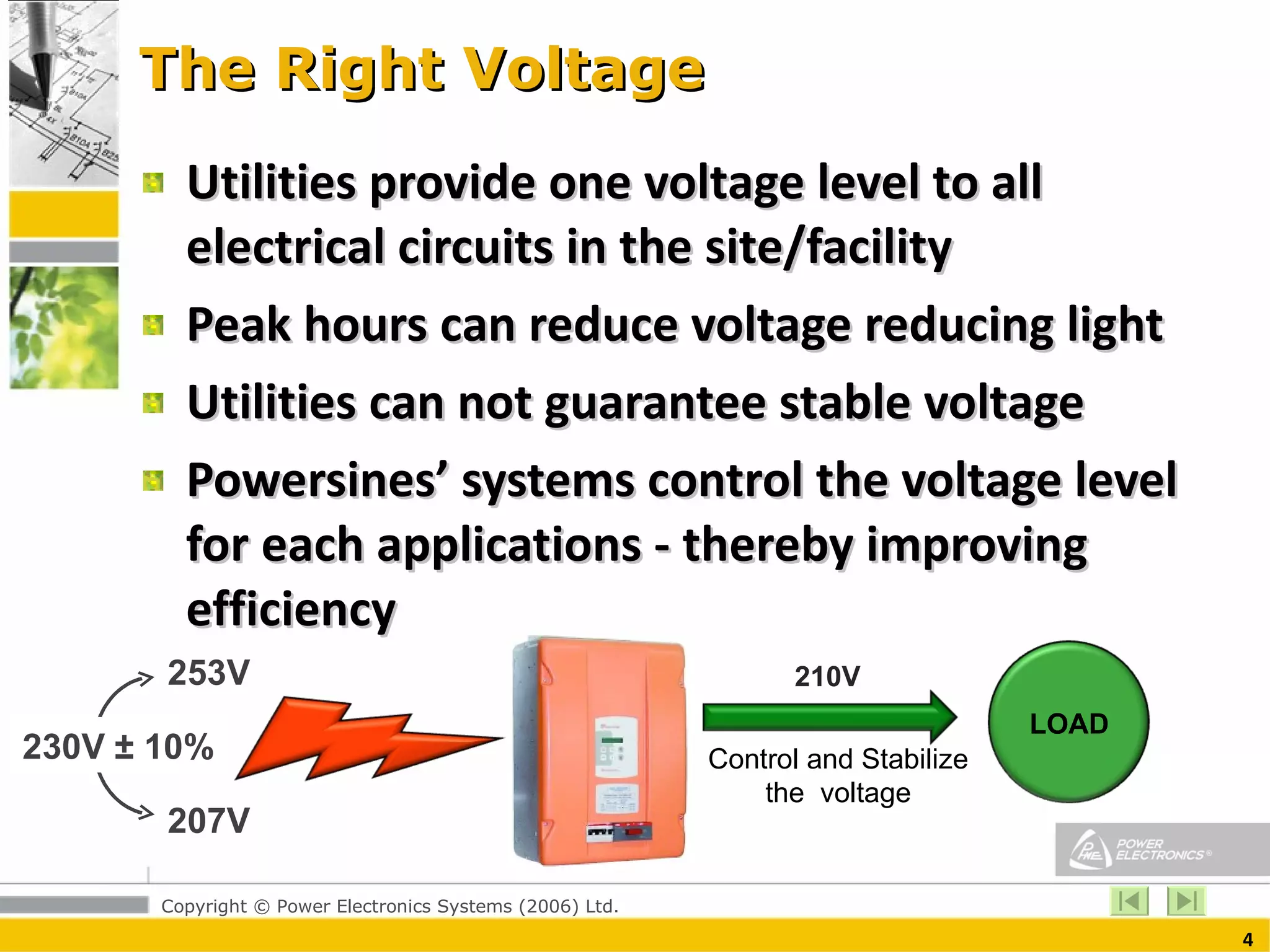The Right Voltage Utilities provide one voltage level to all electrical circuits in the site/facility Peak hours can reduce voltage reducing light Utilities can not guarantee stable voltage Powersines’ systems control the voltage level for each applications - thereby improving efficiency 230V ± 10% 253V 207V 210V Control and Stabilize the  voltage LOAD 