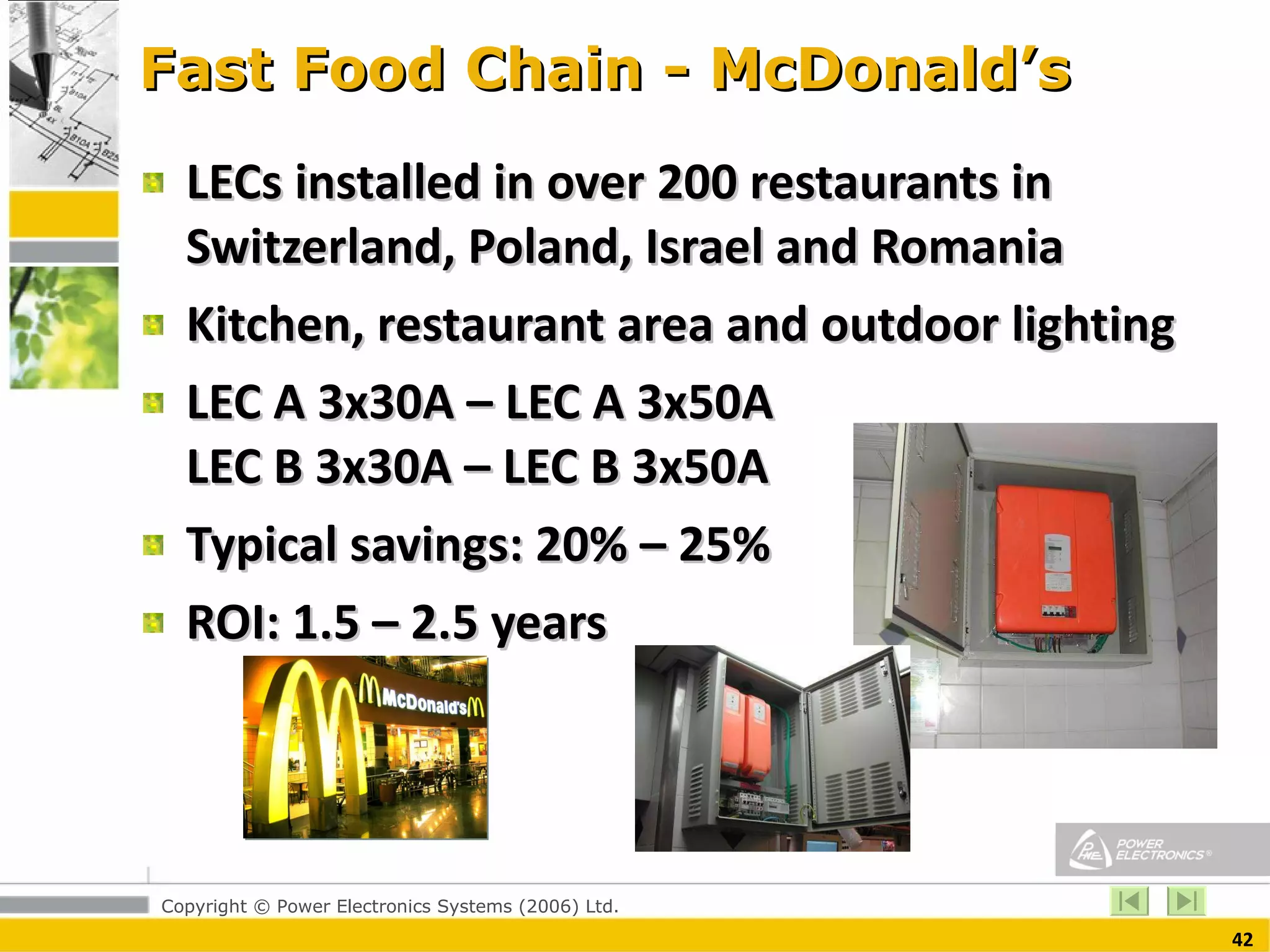 Fast Food Chain - McDonald’s LECs installed in over 200 restaurants in Switzerland, Poland, Israel and Romania Kitchen, restaurant area and outdoor lighting LEC A 3x30A – LEC A 3x50A LEC B 3x30A – LEC B 3x50A Typical savings: 20% – 25% ROI: 1.5 – 2.5 years  