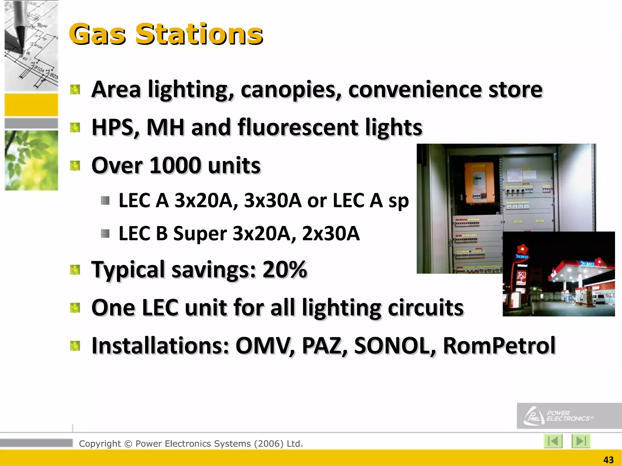 Gas Stations  Area lighting, canopies, convenience store HPS, MH and fluorescent lights Over 1000 units LEC A 3x20A, 3x30A or LEC A sp LEC B Super 3x20A, 2x30A Typical savings: 20% One LEC unit for all lighting circuits  Installations: OMV, PAZ, SONOL, RomPetrol 