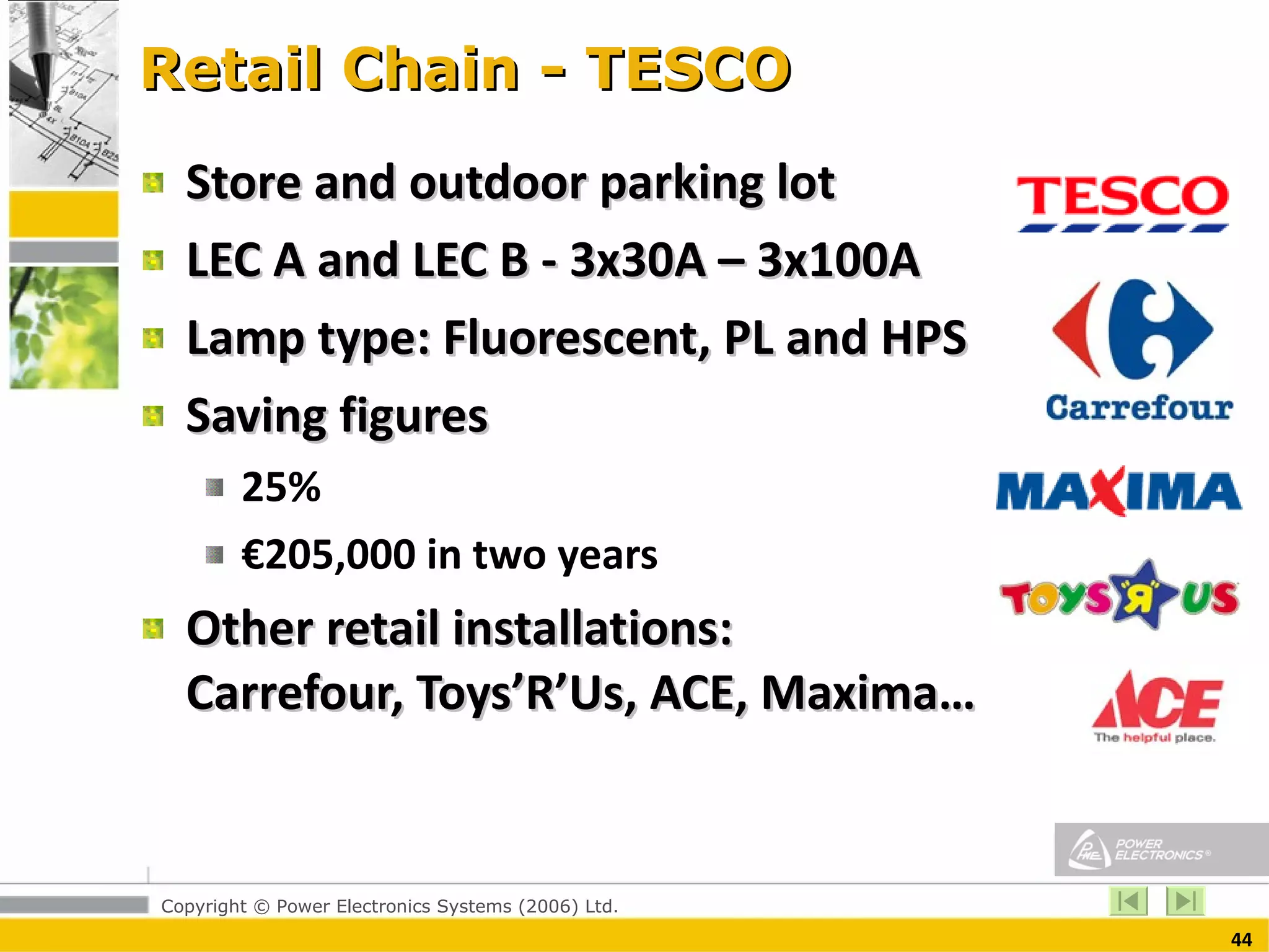 Retail Chain - TESCO Store and outdoor parking lot  LEC A and LEC B - 3x30A – 3x100A Lamp type: Fluorescent, PL and HPS Saving figures 25%  € 205,000 in two years  Other retail installations:  Carrefour, Toys’R’Us, ACE, Maxima… 