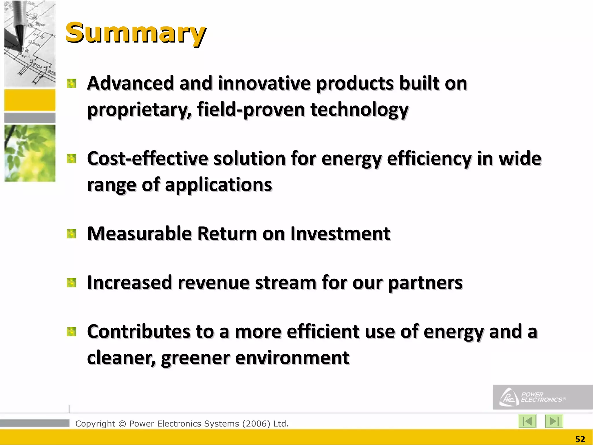 Summary Advanced and innovative products built on proprietary, field-proven technology Cost-effective solution for energy efficiency in wide range of applications  Measurable Return on Investment Increased revenue stream for our partners Contributes to a more efficient use of energy and a cleaner, greener environment  
