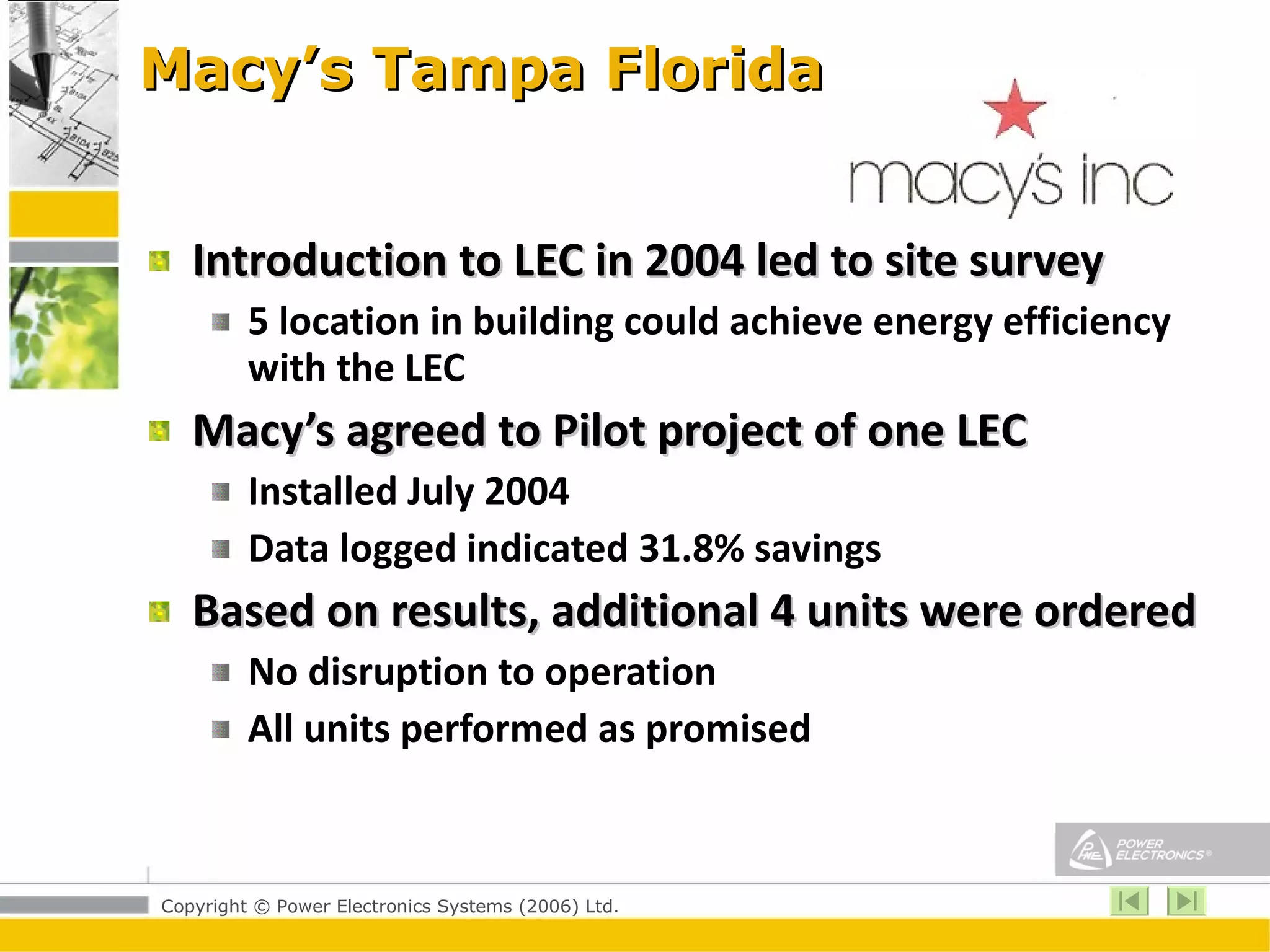 Macy’s Tampa Florida Introduction to LEC in 2004 led to site survey 5 location in building could achieve energy efficiency with the LEC Macy’s agreed to Pilot project of one LEC Installed July 2004 Data logged indicated 31.8% savings Based on results, additional 4 units were ordered No disruption to operation All units performed as promised 