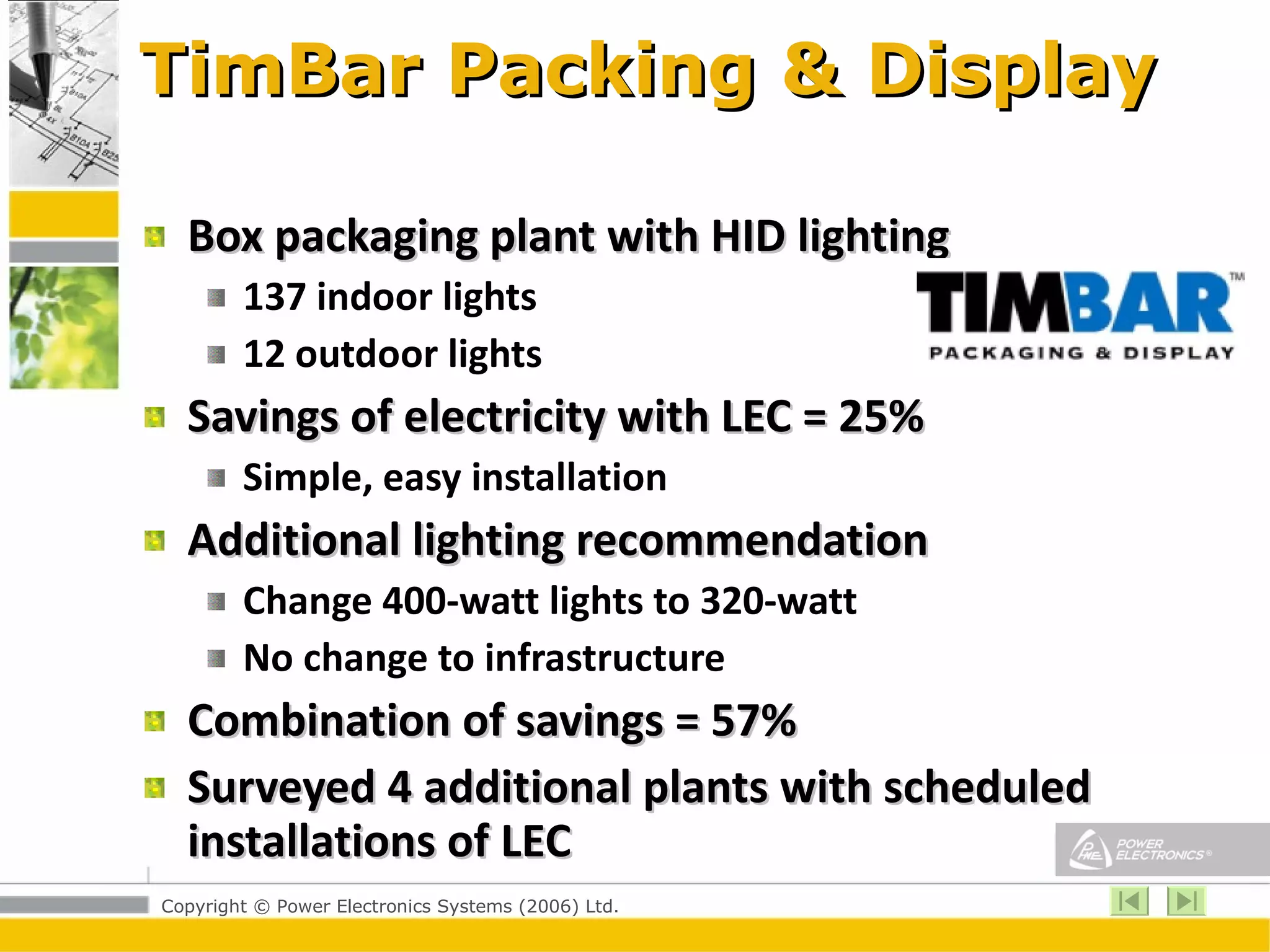 TimBar Packing & Display Box packaging plant with HID lighting 137 indoor lights 12 outdoor lights Savings of electricity with LEC = 25% Simple, easy installation Additional lighting recommendation Change 400-watt lights to 320-watt No change to infrastructure Combination of savings = 57%  Surveyed 4 additional plants with scheduled installations of LEC 