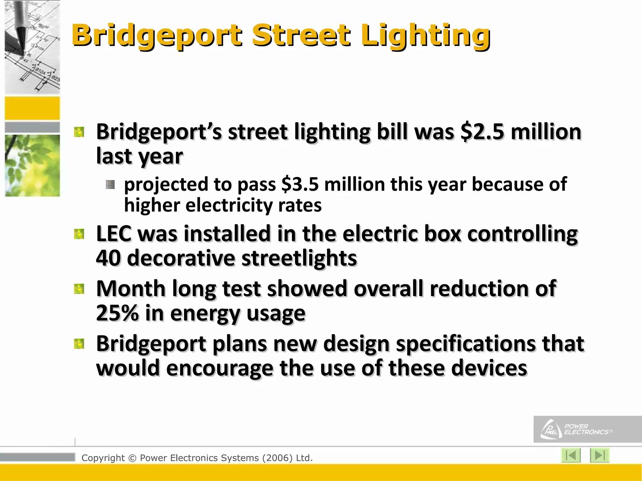 Bridgeport Street Lighting Bridgeport’s street lighting bill was $2.5 million last year  projected to pass $3.5 million this year because of higher electricity rates LEC was installed in the electric box controlling 40 decorative streetlights Month long test showed overall reduction of 25% in energy usage Bridgeport plans new design specifications that would encourage the use of these devices 