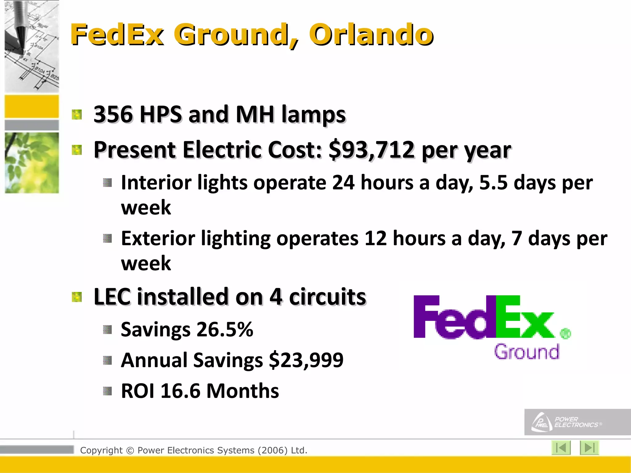 FedEx Ground, Orlando 356 HPS and MH lamps Present Electric Cost: $93,712 per year Interior lights operate 24 hours a day, 5.5 days per week Exterior lighting operates 12 hours a day, 7 days per week LEC installed on 4 circuits Savings 26.5% Annual Savings $23,999 ROI 16.6 Months 