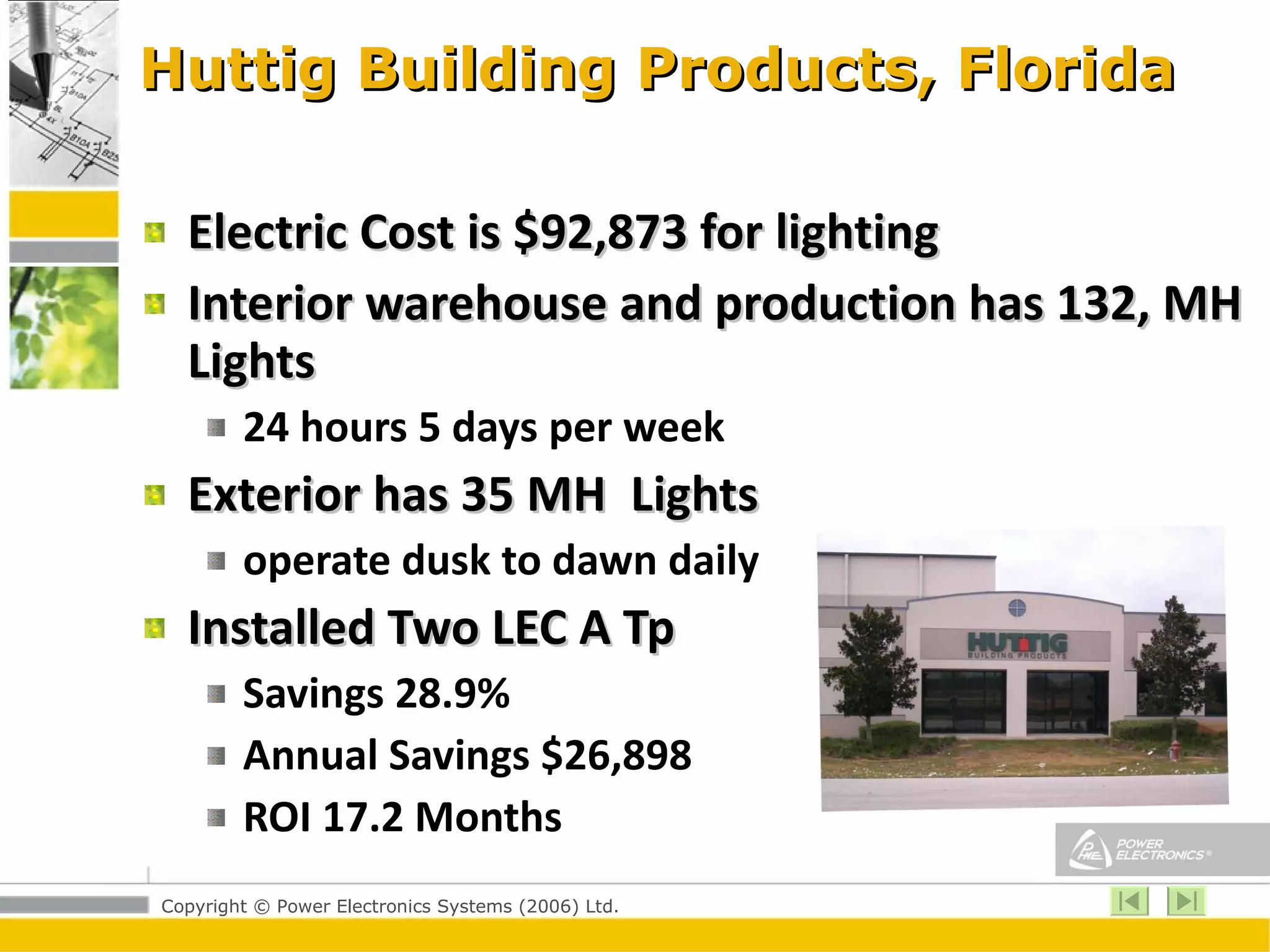 Huttig Building Products, Florida Electric Cost is $92,873 for lighting Interior warehouse and production has 132, MH Lights  24 hours 5 days per week  Exterior has 35 MH  Lights  operate dusk to dawn daily  Installed Two LEC A Tp  Savings 28.9% Annual Savings $26,898 ROI 17.2 Months 