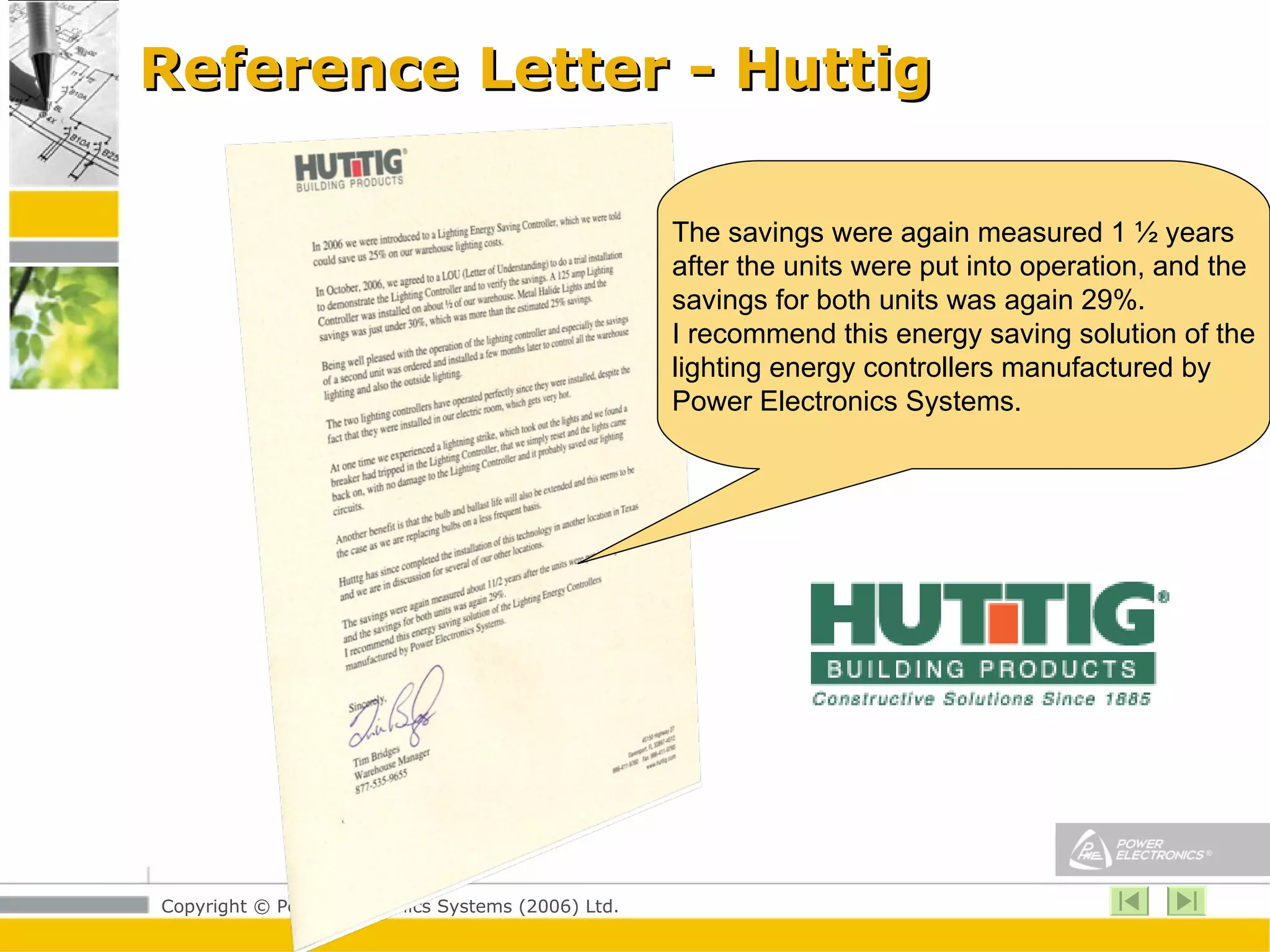 Reference Letter - Huttig The savings were again measured 1 ½ years after the units were put into operation, and the savings for both units was again 29%. I recommend this energy saving solution of the lighting energy controllers manufactured by  Power Electronics Systems.  