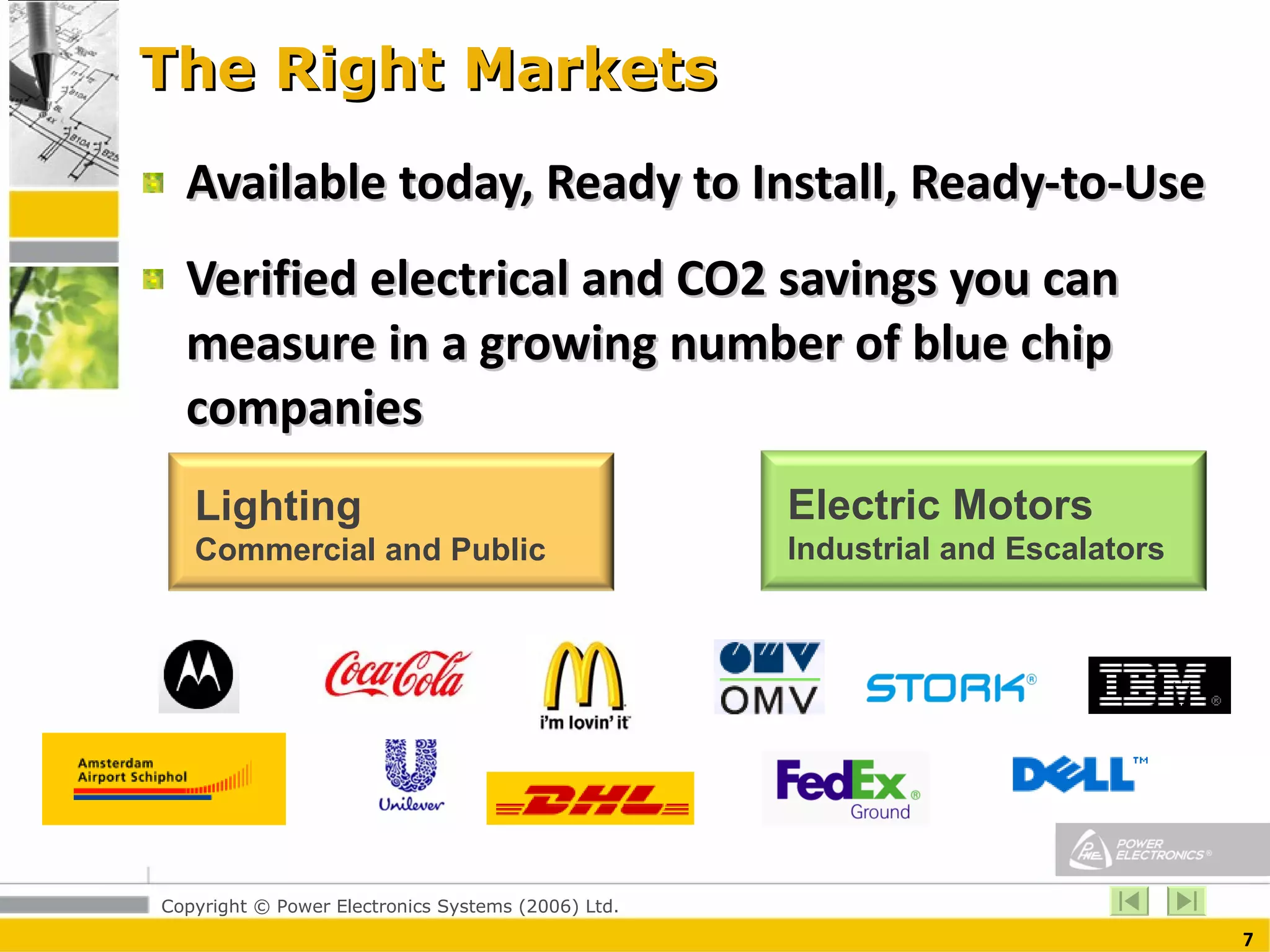 The Right Markets Available today, Ready to Install, Ready-to-Use Verified electrical and CO2 savings you can measure in a growing number of blue chip companies Lighting Commercial and Public Electric Motors Industrial and Escalators 