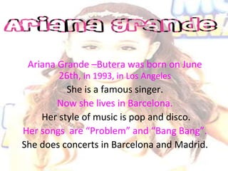 Ariana Grande –Butera was born on June
26th, in 1993, in Los Angeles
She is a famous singer.
Now she lives in Barcelona.
Her style of music is pop and disco.
Her songs are “Problem” and “Bang Bang”.
She does concerts in Barcelona and Madrid.
 