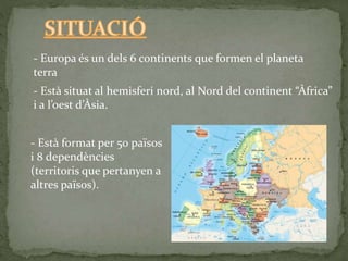 - Europa és un dels 6 continents que formen el planeta
terra
- Està situat al hemisferi nord, al Nord del continent “Àfrica”
i a l’oest d’Àsia.
- Està format per 50 països
i 8 dependències
(territoris que pertanyen a
altres països).
 