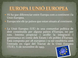  Hi ha que diferenciar entre Europa com a continent i la
Unió Europea.
 Europa són els 50 països que estan situats al continent.
 La Unió Europea (UE) és una comunitat política de
dret constituïda per alguna països d’Europa, no per
tots. Intenta propiciar i acollir la integració i
governança en comú dels Estats i els pobles d'Europa.
Està composta per 28 europeus i va ser establerta amb
l'entrada en vigor del Tractat de la Unió Europea
(TUE), l'1 de novembre de 1993.
 