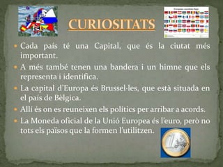  Cada país té una Capital, que és la ciutat més
important.
 A més també tenen una bandera i un himne que els
representa i identifica.
 La capital d’Europa és Brussel·les, que està situada en
el país de Bèlgica.
 Allí és on es reuneixen els polítics per arribar a acords.
 La Moneda oficial de la Unió Europea és l’euro, però no
tots els països que la formen l’utilitzen.
 