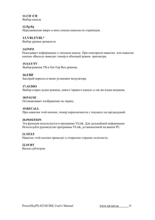 11.   
C"&$1 , !

12.PgPg
0#1#2 (M#!(#      #1N ( !(F %+(%, , ! $ +$ %'1 !(- *.

13.V0Lf/V0L*
C"&$1 71$ !. 81$*,$%'(.

14.INFO
0$, F" #' (!>$1* -(@ $ '#,7O#* , ! # .01( +$ '$1!$* ! M '(( ( ( ! M '((
,!$+,( «C"N$2» " $2(' '@!#1 $&"A!"? 1#M(* +1$%*$'1 .

15.SAT/TV
C"&$1 1#M(* BC ( Set-Top Box 1#M(* .

16.UHF
E"%'1"? +#1#N$2 *#!@ 7%' !$ ,( *$27 .'$1 .

17.AUDIO
C"&$1 %'#1#$ 72($ 1#M(* , # $8$ +1 $8$ , !     , ' , M# .F",   #O !(..

18.PAUSE
R%' ! ( #' (F$&1 M#!(# ! a,1 !#.

19.RECALL
01( ! M '(( a'$? ,!$+,( ,'@!#1 +#1#, @A #'%. % '#,7O#8$ ! +1#2"27O(?.

20.POSITION
s' >7!,-(. (%+$ 3F7#'%. +1$81 **# VLink. ; . 2 3!#?H#? (!>$1* -((
G%+$ 3F7?'# 17,$ $2%' $ +1$81 **" VLink, 7%' !$ #!!$? ! H#* :[.

21.TEXT
 M '(# a'$? ,!$+,( +1( $2(' , $',1"'(@ %'1 !(- '# #'#,%' .

22.SUBT
C"F$ %7&'('1$ .




PowerSkyPS-8210CISK User's Manual                    www.sat.net.ua       11
 