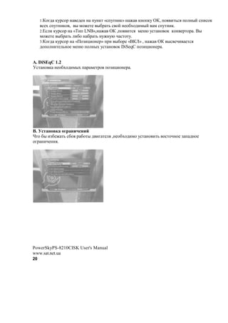 1.)$82  ,71%$1 ! #2#! ! +7!,' «%+7'!(,» ! M ,!$+,7 R), +$. ('3%. +$ !"? %+(%$,
      %#N %+7'!(,$ , " *$M#'# "&1 '3 % $? !#$&N$2(*"? * %+7'!(,.
     2.m% ( ,71%$1 ! «B(+ LNB»,! M R) ,+$. ('%. *#!@ 7%' !$ $, ,$! #1'$1 . C"
     *$M#'# "&1 '3 (&$ ! &1 '3 !7M!7@ A %'$'7.
     3.)$82 ,71%$1 ! «0$F(-($!#1» +1( "&$1# «C)}» , ! M R) "% #A( #'%.
     2$+$ !('# 3!$# *#!@ +$ !"N 7%' !$ $, DiSeqC +$F(-($!#1 .


A. DiSEqC 1.2
<%' !$ , !#$&N$2(*"N + 1 *#'1$ +$F(-($!#1 .




B.            1          #
f'$ &" (F&#M '3 %&$. 1 &$'" 2 (8 '# . ,!#$&N$2(*$ 7%' !$ ('3 $%'$A!$# F + 2!$#
$81 !(A#!(..




PowerSkyPS-8210CISK User's Manual
www.sat.net.ua
20
 