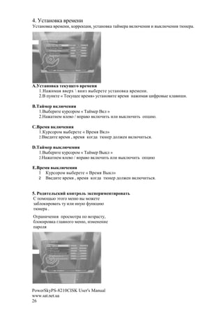 4. <%' !$ ,      1#*#!(
<%' !$ ,    1#*#!(, ,$11#,-(., 7%' !$ , ' ?*#1       , @A#!(. ( ", @A#!(. '@!#1 .




A.                  u 1     $
     1. M(* . #1N  !(F "#'# 7%' !$ , 1#*#!(.
     2.C +7!,'# « B#,7O## 1#*.» 7%' !$ ('# 1#*. ! M(* . -(>1$ "# ,       (H(.

B.j #$       !
   1.C"('# ,71%$1$* « B ?*#1 C, »
   2. M '(#* # $ / +1 $ , @A('3 ( ( ", @A('3 $+-(@.

C.8 $       !
   1.)71%$1$* "#'# « C1#*. C, »
   2.C #2('# 1#*. , 1#*. ,$82 '@!#1 2$ M#! , @A('3%..

D.j #$         !
   1.C"('# ,71%$1$* « B ?*#1 C", »
   2. M '(#* # $ / +1 $ , @A('3 ( ( ", @A('3 $+-(@

E.8 $       !
   1 )71%$1$* "#'# « C1#*. C", »
   2 C #2('# 1#*. , 1#*. ,$82 '@!#1 2$ M#! , @A('3%..



5. S     ,    #         ,t      $                ,
[ +$*$O3@ a'$8$ *#!@ " *$M#'#
F & $,(1$ '3 '7 ( ( (!7@ >7!,-(@
'@!#1 .
R81 !(A#!(. +1$%*$'1 +$ $F1 %'7,
& $,(1$ , 8 !$8$ *#!@, (F*#!#!(#
+ 1$ .




PowerSkyPS-8210CISK User's Manual
www.sat.net.ua
26
 