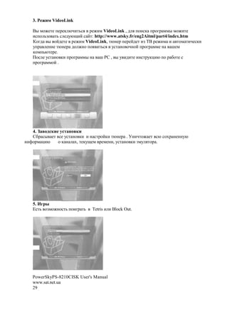 3. S   $ VideoLink

   C" *$M#'# +#1#, @A('3%. 1#M(* VideoLink , 2 . +$(%, +1$81 **" *$M('#
   (%+$ 3F$ '3 % #27@O(? % ?': http://www.atsky.fr/eng2Aitml/part4/index.htm
   )$82 " $?2#'# 1#M(* VideoLink, '@!#1 +#1#?2#' (F BC 1#M(* ( '$* '(A#%,(
   7+1 #!(# '@!#1 2$ M!$ +$. ('3%. 7%' !$ $A!$? +1$81 **# !          H#*
   ,$*+3@'#1#.
   0$% # 7%' !$ ,( +1$81 **" !    H :[ , " 7 (2('# (!%'17,-(@ +$ 1 &$'# %
   +1$81 **$? .




   4. ;
   [&1 %" #' %# 7%' !$ ,( ( ! %'1$?,( '@!#1 . <!(A'$M #' %@ %$N1 !#!!7@
(!>$1* -(@   $ , ! N, '#,7O#* 1#*#!(, 7%' !$ ,( a*7 .'$1 .




   5. 21
   m%'3 $F*$M!$%'3 +$(81 '3   Tetris ( ( Block Out.




   PowerSkyPS-8210CISK User's Manual
   www.sat.net.ua
   29
 