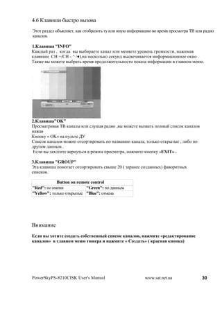 4.6 )       (H( &"%'1$ "F$
s'$' 1 F2# $&b.%!.#', , , $'$&1 F('3 '7 ( ( (!7@ (!>$1* -(@ $ 1#*. +1$%*$'1 BC ( ( 1 2($
,! $ .

1.*    f "INFO"
) M2"? 1 F , ,$82 " "&(1 #'# , ! ( ( *#!.#'# 71$ #!3 81$*,$%'(, ! M(* .
, (H( CH +/CH - ^ /•),! !#%,$ 3,$ %#,7!2 "% #A( #'%. (!>$1* -($!!$# $,!$ .
B ,M# " *$M#'# "&1 '3 1#*. +1$2$ M('# 3!$%'( +$, F (!>$1* -(( 8 !$* *#!@.




2.*     f "OK"
01$%* '1( . BC , ! " ( ( % 7H . 1 2($ , " *$M#'# "F '3 +$ !"? %+(%$, , ! $
! M
)!$+,7 « OK» ! +7 3'# ;<
[+(%$, , ! $ *$M!$ $'%$1'(1$ '3 +$ ! F !(@ , ! , '$ 3,$ $',1"'"# , (&$ +$
2178(* 2 !!"*..
m% ( " F N$'('# #1!7'3%. 1#M(* +1$%*$'1 , ! M*('# ,!$+,7 «EXIT» .

3.*      f "GROUP"
s' , (H +$*$8 #' $'%$1'(1$ '3 % "H# 20 ( F 1 !## %$F2 !!"N) > $1('!"N
%+(%,$ .

            Button on remote control
"Red": +$ (*#!(           "Green": +$ 2 !!"*
"Yellow": '$ 3,$ $',1"'"# "Blue": $'*#!




C!(* !(#
c                   ,             #                ,          $   «
        »    1    $$ ! !               $       «       ,» (              )




PowerSkyPS-8210CISK User's Manual                       www.sat.net.ua            30
 