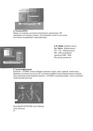 4. j 1 (EPG)
 M a'7 , (H7, " (*##'# $F*$M!$%'3 +1$%*$'1#'3 BC
+1$81 **7 2 . '#,7O#8$ , ! . s'$ $F*$M!$ '$ 3,$ '$* % 7A #
#% ( , ! +$22#1M( #' ' ,7@ >7!,-(@.



                                           Left /Right: C"&$1 %+(%,
                                           Up / Down : C"&$1 , !
                                           Ch+ / Ch- : C"&$1 , !
                                           OK : EPG +$21$&!"?
                                           +1$%*$'1 Vol+ / Vol-:
                                           :#87 .'$1 81$*,$%'(




5. q           $
)!$+,$? « AUDIO» *$M!$ "&(1 '3 1#M(*" %'#1#$, *$!$, +1 "?, # "? , ! .
 M(* . a'7 ,!$+,7 ! +7 3'# ;<, " *$M#'# "&1 '3 .F", #O !(. , !  ( 1#M(*.
; . (F*#!#!(. .F", #O !(. ! M*('# «gUDIO» ( ,!$+, *( #1N / !(F 7%' !$ ('#
!#$&N$2(*"? * .F",.




PowerSkyPS-8210CISK User's Manual
www.sat.net.ua
31
 