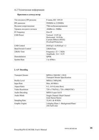 A.2 B#N!(A#%, . (!>$1* -(.
         $         $

B(+ N$2!$8$ Cf 1 Fb#*           F-* * , IEC 169-24
Cf 2( + F$!                     950MHz to 2150MHz
CN$2!$# %$+1$'( #!(#            75„ !#%& !%(1$ !!$#
<1$ #!3 N$2!$8$ %(8!            -60dBm to -30dBm
IF Frequency                    Zero IF
LNB Power                       Vertical: 13.0V dc
                                Horizontal: 18.0Vdc
                                Current:500mA (MAX)
                                Overload Protection
LNB Control                     DiSEqC1.0,DiSEqC1.2
Band Switch Control             22KHzTone
22KHz Tone                      Frequency: 22 + 2 KHz
                                Amplitude : 0.6 + 0.2V
Demodulation                    QPSK
Symbol Rate                     1 to 45Ms/s




2. A/V Decoding

Transport Stream                MPEG-2 ISO/IEC 13818
                                Transport Stream Specification
Profile Level                   MPEG-2 MP@ML
Input Rate                      Max, 60 Mbit/s
Aspect Ratio                    4:3, 16:9 (Letter Box)
Video Resolution                720 x 576(PAL), 720 x 480(NTSC)
Audio Decoding                  MPEG Layer I & II
Audio Mode                      Single Channel /Dual Channel
                                Joint Stereo/Stereo
Sampling Rate                   32,44.1 & 48 KHz
Graphic Engine                  3-display Plane 1 -Background Plane/
                                256 Full Color




                                                      www.sat.net.ua   35
PowerSkyPS-8210CISK User's Manual
 
