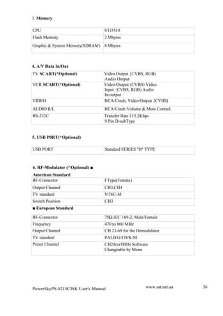 3. Memory

CPU                             STi5518
Flash Memory                    2 Mbytes
Graphic & System Memory(SDRAM) 8 Mbytes



4. A/V Data In/Out
TV SCART(*Optional)             Video Output {CVBS, RGB)
                                Audio Output
VCR SCART(*Optional)            Video Output (CVBS) Video
                                Input {CVBS, RGB) Audio
                                In/output
VIDEO                           RCA/Cinch, Video Output {CVBS)
AUDIO R/L                       RCA/Cinch Volume & Mute Control
RS-232C                         Transfer Rate 115.2Kbps
                                9 Pin D-subType


5. USB P0RT(*Optional)

USB PORT                        Standard SERIES "B" TYPE



6. RF-Modulator (^Optional) |
American Standard
RF-Connector                    FType(Female)
Output Channel                  CH3,CH4
TV standard                     NTSC-M
Switch Position                 CH3
| European Standard

RF-Connector                    75„.IEC 169-2, Male/Female
Frequency                       470 to 860 MHz
Output Channel                  CH 21-69 for the Demodulator
TV standard                     PALB/G/I/D/K/M
Preset Channel                  CH28(orTBD) Software
                                Changeable by Menu




PowerSkyPS-8210CISK User's Manual                    www.sat.net.ua   36
 