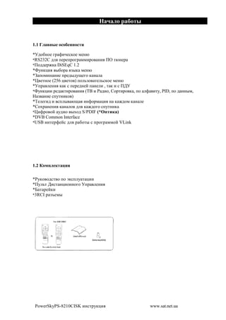 1.1 %

*<2$&!$# 81 >(A#%,$# *#!@
*RS232C 2 . +#1#+1$81 **(1$ !(. 0R '@!#1
*0$22#1M, DiSEqC 1.2
*W7!,-(. "&$1 .F", *#!@
*4 +$*(! !(# +1#2"27O#8$ , !
*X #'!$# (256 - #'$ ) +$ 3F$ '# 3%,$# *#!@
*<+1 #!(. , , % +#1#2!#? + !# ( , ' , ( % 0;<
*W7!,-(( 1#2 ,'(1$ !(. (BC ( : 2($, [$1'(1$ , , +$ > ('7, PID, +$ 2 !!"*,
 F !(# %+7'!(,$ )
*B# #8(2 ( %+ " @O . (!>$1* -(. ! , M2$* , ! #
*[$N1 !#!(. , ! $ 2 . , M2$8$ %+7'!(,
*X(>1$ $? 72($ "N$2 S/PDIF (*(          )
*DVB Common Interface
*USB (!'#1>#?% 2 . 1 &$'" % +1$81 **$? VLink




1.2 * $

*:7,$ $2%' $ +$ a,%+ 7 ' -((
*07 3' ;(%' !-($!!$8$ <+1 #!(.
*E ' 1#?,(
*3RCI 1 Fb#*"




 PowerSkyPS-8210CISK (!%'17,-(.                      www.sat.net.ua
 