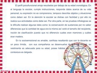 El perfil psicofuncional arrojo resultados por debajo de su edad cronológica. En
el lenguaje la escolar, cumple instrucciones, responde datos acerca de su vida
personal, su expresión no es comprensiva, tampoco describe objetos y situaciones
como deben ser. En la atención la escolar se distrae con facilidad y por ello no
realiza sus actividades como debe ser. Por otra parte, en las pruebas infralogicas se
le dificulto realizar algunas tales como: la conservación de sustancias por no saber
diferencias que la cantidad de agua era la misma así varié el tamaño del recipiente,
noción de clasificación puesto que no diferencio cuales eran marrones y cuáles
eran madera.
     En lo socioemocional es amable, cariñosa resaltando que con la docente es
un poco tímida,    con sus compañeros se desenvuelve de manera normal, su
vestimenta es adecuada para su edad, posee hábitos de aseo personal, y            su
contextura es delgada.
 