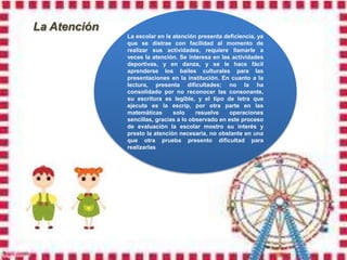 La Atención
              La escolar en la atención presenta deficiencia, ya
              que se distrae con facilidad al momento de
              realizar sus actividades, requiere llamarle a
              veces la atención. Se interesa en las actividades
              deportivas, y en danza, y se le hace fácil
              aprenderse los bailes culturales para las
              presentaciones en la institución. En cuanto a la
              lectura, presenta dificultades; no la ha
              consolidado por no reconocer las consonante,
              su escritura es legible, y el tipo de letra que
              ejecuta es la escrip, por otra parte en las
              matemáticas      solo     resuelve    operaciones
              sencillas, gracias a lo observado en este proceso
              de evaluación la escolar mostro su interés y
              presto la atención necesaria, no obstante en una
              que otra prueba presento dificultad para
              realizarlas
 