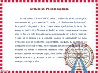 Evaluación Psicopedagógica


     La educando Y.E.M.S, de 10 años 0 meses de edad cronológica,
cursante del 4to grado sección “C” de la U. E. “Bolivariana Bustamante”,
la impresión diagnostica dio a conocer datos significativos de la escolar
como: su madre tiene 50 años, es bedel, su padre nunca a convivido con
ella, no fue una niña deseada, no fue amamantada con la leche materna,
y casi no le agrada ir a la escuela. Durante la observación se pudo
evidenciar que es obediente, colaboradora, tranquila, su apariencia es
adecuada a su sexo y edad, es respetuosa con sus compañeros y con la
docente es tímida y mantiene distancia entre ellas, se observo su
material escolar, no siempre copia, tiene varios tachones y borrones, su
tipo de letra es scrip, a pesar de esto su cuaderno es limpio y solo tenía
una que otra hoja suelta.
 