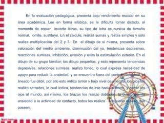 En la evaluación pedagógica, presenta bajo rendimiento escolar en su
área académica. Lee en forma silábica, se le dificulta tomar dictado, al
momento de copiar      invierte letras, su tipo de letra es cursiva de tamaño
normal, omite, sustituye. En el calculo, realiza sumas y restas simples y solo
realiza multiplicación del 2 y 3 En el dibujo de si misma, presenta sobre
valoración del medio ambiente, disminución del yo, tendencias depresivas,
reacciones sumisas, inhibición, evasión y evita la estimulación exterior. En el
dibujo de su grupo familiar; los dibujo pequeños, y esto representa tendencias
depresivas, relaciones sumisas, realizo fondo, lo cual expresa necesidad de
apoyo para reducir la ansiedad, y se encuentra fuera del control intelectual, el
lineado fue débil, por ello esto indica temor y bajo nivel de energía, los ojos los
realizo serrados, lo cual indica, tendencias de irse hacia adentro, y cerrar los
ojos al mundo, asi mismo, los brazos los realizo doblados, lo cual presenta
ansiedad a la actividad de contacto, todos los realizo     adecuado al sexo que
poseen.
 