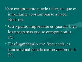 Este componente puede fallar, asi que esEste componente puede fallar, asi que es
importanteimportante acostumbrarse a haceracostumbrarse a hacer
Back-up.Back-up.
• Otro punto importante es guardar bienOtro punto importante es guardar bien
los programas que se compra con lalos programas que se compra con la
PC.PC.
• Desfragmentarlo con frecuencia, esDesfragmentarlo con frecuencia, es
fundamental para la conservación de lafundamental para la conservación de la
PCPC
 