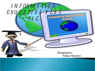 INFORMÁTICA EDUCATIVA Y LAS T.I.C. Integrantes: Vilma Navarro 