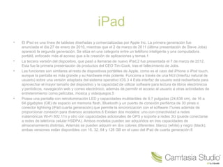 iPad
•

•
•

•

El iPad es una línea de tabletas diseñadas y comercializadas por Apple Inc. La primera generación fue
anunciada el día 27 de enero de 2010, mientras que el 2 de marzo de 2011 (última presentación de Steve Jobs)
apareció la segunda generación. Se sitúa en una categoría entre un teléfono inteligente y una computadora
portátil, enfocado más al acceso que a la creación de aplicaciones y temas.1
La tercera versión del dispositivo, que pasó a llamarse de nuevo iPad,2 fue presentada el 7 de marzo de 2012.
Esta fue la primera presentación de productos del CEO Tim Cook, tras el fallecimiento de Jobs.
Las funciones son similares al resto de dispositivos portátiles de Apple, como es el caso del iPhone o iPod touch,
aunque la pantalla es más grande y su hardware más potente. Funciona a través de una NUI (Interfaz natural de
usuario) sobre una versión adaptada del sistema operativo iOS.3 4 Esta interfaz de usuario está rediseñada para
aprovechar el mayor tamaño del dispositivo y la capacidad de utilizar software para lectura de libros electrónicos
y periódicos, navegación web y correo electrónico, además de permitir el acceso al usuario a otras actividades de
entretenimiento como películas, música y videojuegos.5
Posee una pantalla con retroiluminación LED y capacidades multitáctiles de 9,7 pulgadas (24,638 cm), de 16 a
64 gigabytes (GB) de espacio en memoria flash, Bluetooth y un puerto de conexión periférica de 30 pines o
conector lightning (iPad cuarta generación) que permite la sincronización con el software iTunes además de
proporcionar conexión para diversos accesorios.6 Existen dos modelos: uno con conectividad a redes
inalámbricas Wi-Fi 802.11n y otro con capacidades adicionales de GPS y soporte a redes 3G (puede conectarse
a redes de telefonía celular HSDPA). Ambos modelos pueden ser adquiridos en tres capacidades de
almacenamiento distintas, Además se pueden adquirir en dos colores diferentes: blanco (white) y negro (black);
ambas versiones están disponibles con 16, 32, 64 y 128 GB en el caso del iPad de cuarta generación.6

 