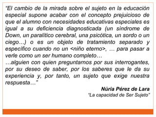 “El cambio de la mirada sobre el sujeto en la educación
especial supone acabar con el concepto prejuicioso de
que el alumno con necesidades educativas especiales es
igual a su deficiencia diagnosticada (un síndrome de
Down, un paralítico cerebral, una psicótica, un sordo o un
ciego…) o es un objeto de tratamiento separado y
específico cuando no un <niño eterno>, … para pasar a
verle como un ser humano completo…
…alguien con quien preguntarnos por sus interrogantes,
por su deseo de saber, por los saberes que le da su
experiencia y, por tanto, un sujeto que exige nuestra
respuesta…”
Núria Pérez de Lara
“La capacidad de Ser Sujeto”
 