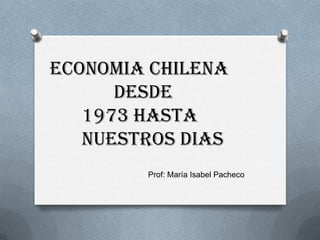ECONOMIA CHILENA
DESDE
1973 HASTA
NUESTROS DIAS
Prof: María Isabel Pacheco

 