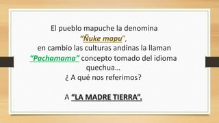 El pueblo mapuche la denomina
“Ñuke mapu”,
en cambio las culturas andinas la llaman
“Pachamama” concepto tomado del idioma
quechua…
¿ A qué nos referimos?
A “LA MADRE TIERRA”.
 