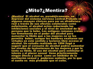 ¿Mito?¿Mentira?
• ¡Mentira! El alcohol es, paradójicamente, un
  depresor del sistema nervioso central.Probado en
  algunos ensayos clínicos para ser un afrodisíaco
  real a través de sus efectos colaterales como
  euforizante, el alcohol actúa reduciendo las
  inhibiciones sociales y el nivel de ansiedad de la
  persona que lo bebe. Los antiguos romanos creían
  tan firmemente en el poder del alcohol para
  aumentar la libido que a las mujeres no se les
  permitía beber, aunque los hombres exaltaron sus
  virtudes en este sentido y tuvieron libre acceso al
  alcohol. Un estudio realizado en 1994 llegó a
  sugerir que el consumo de alcohol podría aumentar
  los niveles de testosterona de las mujeres y por lo
  tanto su libido. El uso del alcohol para estimular el
  interés y el placer sexual tiene prácticamente
  ningún efecto y actúa como un inhibidor de la
  excitación sexual y poderoso sedante, por lo que
  el sueño es más probable que el coito.
 